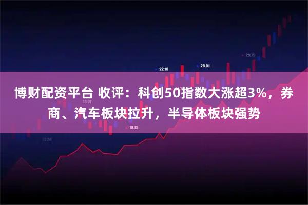 博财配资平台 收评：科创50指数大涨超3%，券商、汽车板块拉升，半导体板块强势