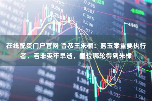 在线配资门户官网 晋恭王朱棡：蓝玉案重要执行者，若非英年早逝，皇位哪轮得到朱棣