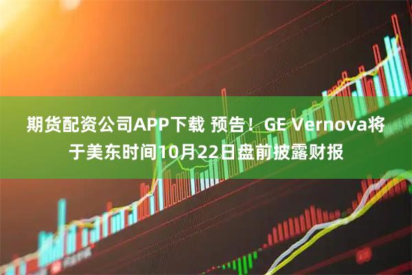 期货配资公司APP下载 预告！GE Vernova将于美东时间10月22日盘前披露财报