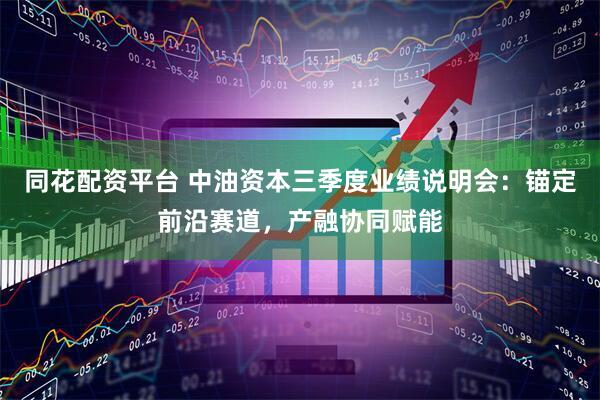 同花配资平台 中油资本三季度业绩说明会：锚定前沿赛道，产融协同赋能