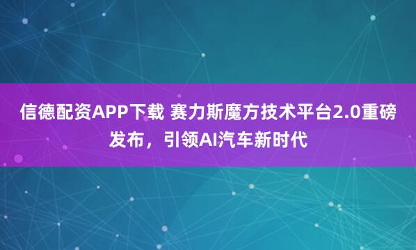 信德配资APP下载 赛力斯魔方技术平台2.0重磅发布，引领AI汽车新时代