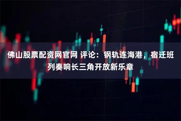 佛山股票配资网官网 评论：钢轨连海港，宿迁班列奏响长三角开放新乐章