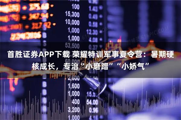 首胜证券APP下载 荣耀特训军事夏令营:暑期硬核成长,专治“小磨蹭”“小娇气”