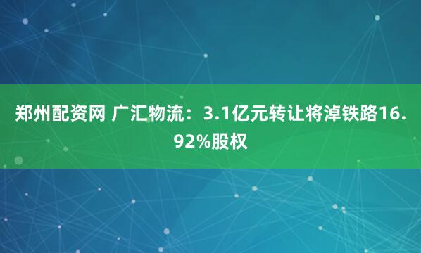 郑州配资网 广汇物流：3.1亿元转让将淖铁路16.92%股权
