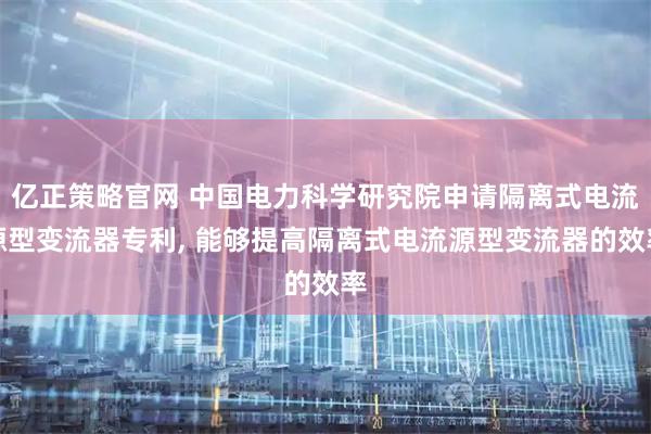 亿正策略官网 中国电力科学研究院申请隔离式电流源型变流器专利, 能够提高隔离式电流源型变流器的效率