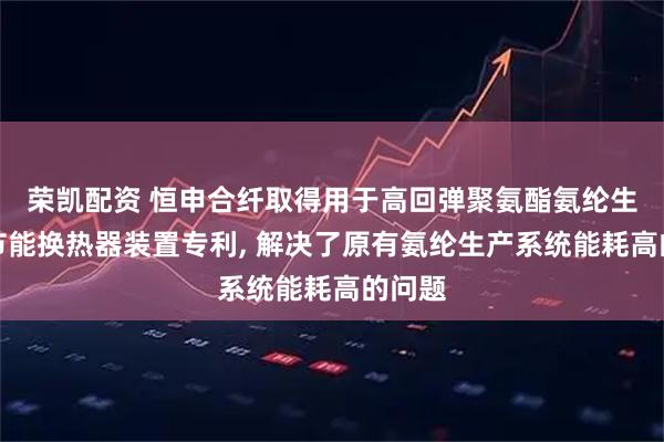 荣凯配资 恒申合纤取得用于高回弹聚氨酯氨纶生产的节能换热器装置专利, 解决了原有氨纶生产系统能耗高的问题