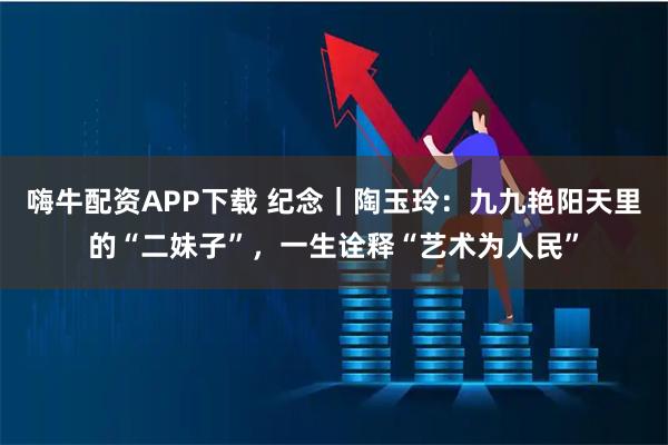 嗨牛配资APP下载 纪念｜陶玉玲：九九艳阳天里的“二妹子”，一生诠释“艺术为人民”