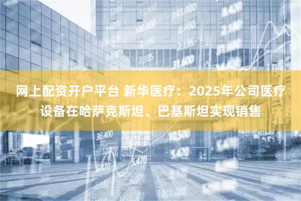 网上配资开户平台 新华医疗：2025年公司医疗设备在哈萨克斯坦、巴基斯坦实现销售