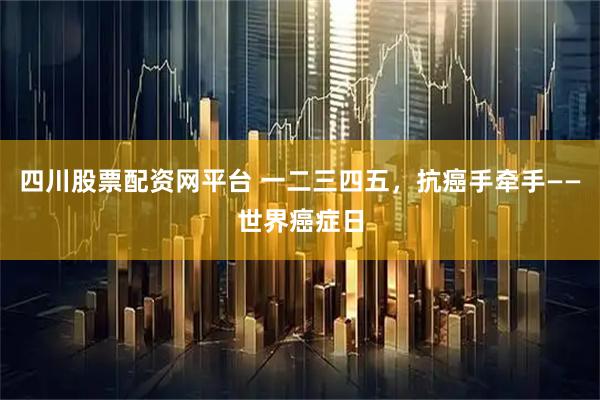 四川股票配资网平台 一二三四五，抗癌手牵手——世界癌症日