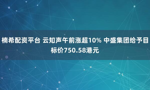 楠希配资平台 云知声午前涨超10% 中盛集团给予目标价750.58港元