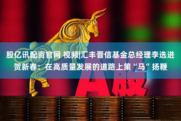 股亿讯配资官网 视频|汇丰晋信基金总经理李选进贺新春：在高质量发展的道路上策“马”扬鞭